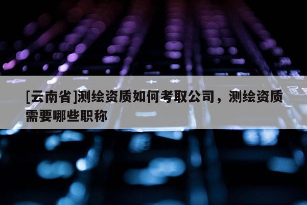[云南省]測(cè)繪資質(zhì)如何考取公司，測(cè)繪資質(zhì)需要哪些職稱(chēng)
