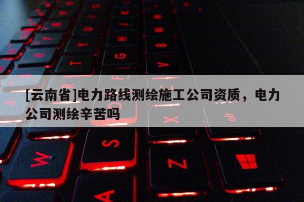 [云南省]電力路線測繪施工公司資質，電力公司測繪辛苦嗎