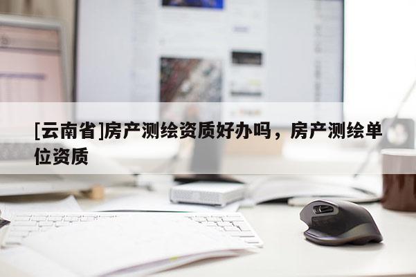 [云南省]房產測繪資質好辦嗎，房產測繪單位資質