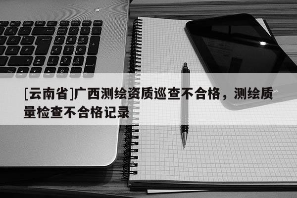 [云南省]廣西測繪資質巡查不合格，測繪質量檢查不合格記錄