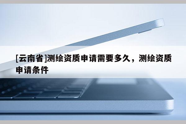 [云南省]測繪資質申請需要多久，測繪資質申請條件