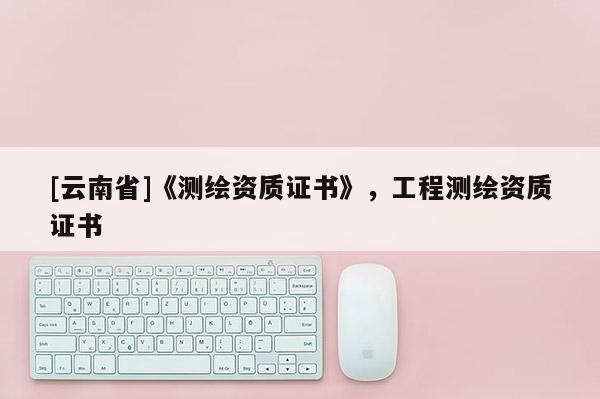 [云南省]《測(cè)繪資質(zhì)證書》，工程測(cè)繪資質(zhì)證書