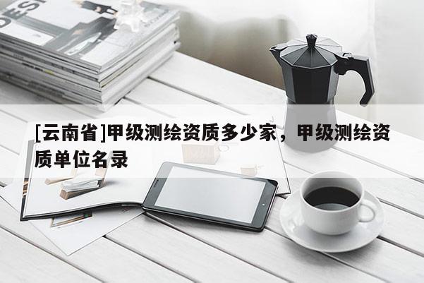 [云南省]甲級測繪資質多少家，甲級測繪資質單位名錄