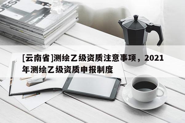 [云南省]測(cè)繪乙級(jí)資質(zhì)注意事項(xiàng)，2021年測(cè)繪乙級(jí)資質(zhì)申報(bào)制度