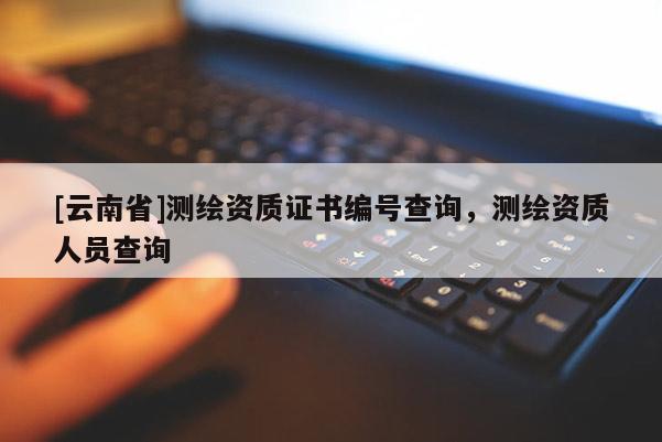 [云南省]測繪資質(zhì)證書編號查詢，測繪資質(zhì)人員查詢