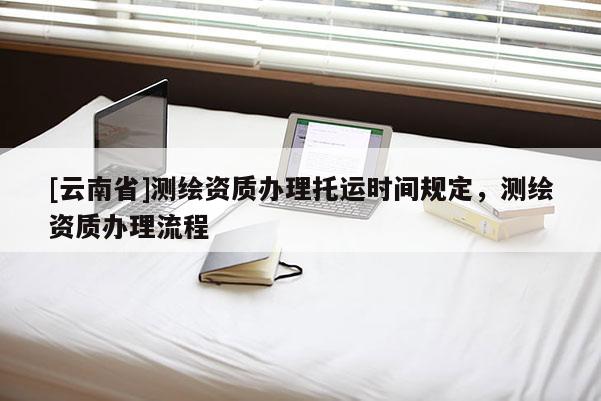 [云南省]測繪資質(zhì)辦理托運時間規(guī)定，測繪資質(zhì)辦理流程