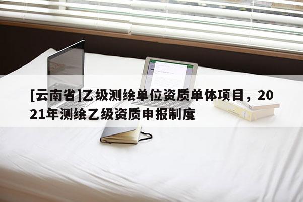 [云南省]乙級(jí)測(cè)繪單位資質(zhì)單體項(xiàng)目，2021年測(cè)繪乙級(jí)資質(zhì)申報(bào)制度