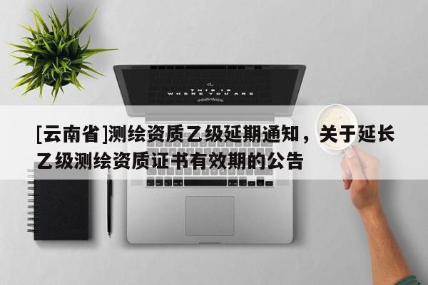 [云南省]測繪資質乙級延期通知，關于延長乙級測繪資質證書有效期的公告