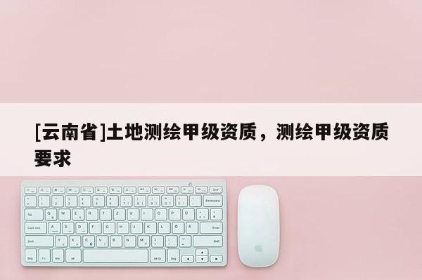 [云南省]土地測繪甲級資質(zhì)，測繪甲級資質(zhì)要求