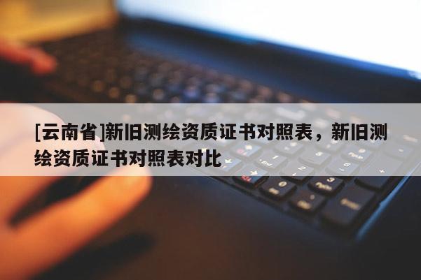 [云南省]新舊測(cè)繪資質(zhì)證書對(duì)照表，新舊測(cè)繪資質(zhì)證書對(duì)照表對(duì)比