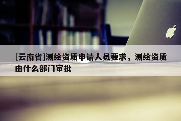 [云南省]測繪資質申請人員要求，測繪資質由什么部門審批