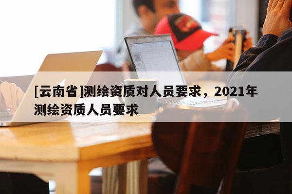 [云南省]測繪資質(zhì)對人員要求，2021年測繪資質(zhì)人員要求