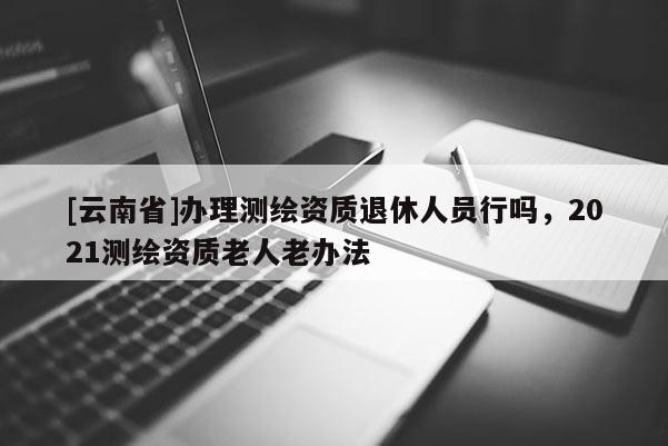 [云南省]辦理測繪資質退休人員行嗎，2021測繪資質老人老辦法