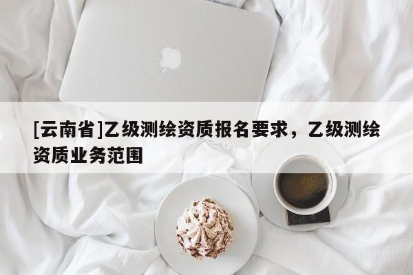 [云南省]乙級測繪資質報名要求，乙級測繪資質業(yè)務范圍