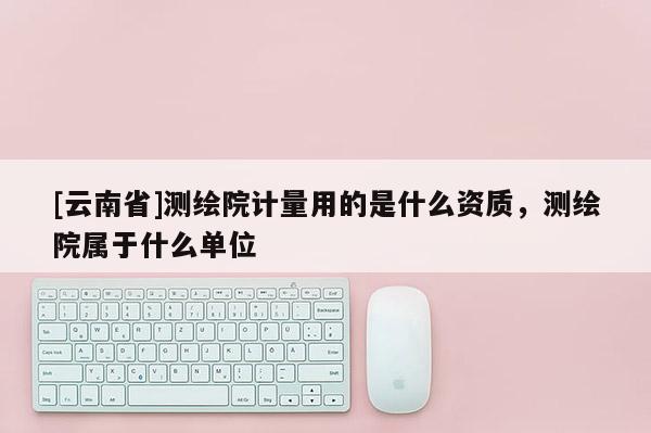 [云南省]測(cè)繪院計(jì)量用的是什么資質(zhì)，測(cè)繪院屬于什么單位