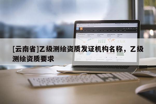 [云南省]乙級測繪資質發證機構名稱，乙級測繪資質要求