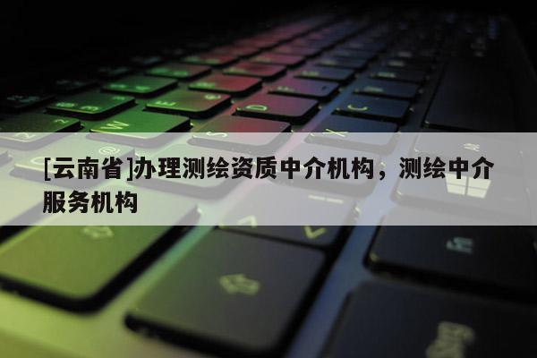 [云南省]辦理測(cè)繪資質(zhì)中介機(jī)構(gòu)，測(cè)繪中介服務(wù)機(jī)構(gòu)