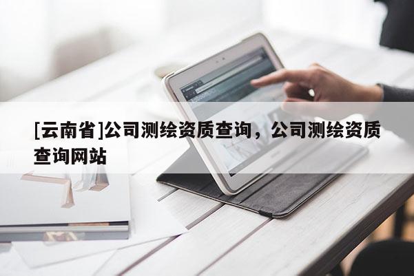 [云南省]公司測繪資質查詢，公司測繪資質查詢網站