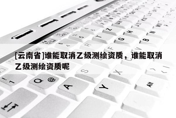 [云南省]誰能取消乙級測繪資質，誰能取消乙級測繪資質呢