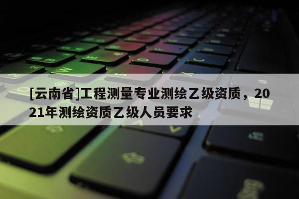 [云南省]工程測(cè)量專(zhuān)業(yè)測(cè)繪乙級(jí)資質(zhì)，2021年測(cè)繪資質(zhì)乙級(jí)人員要求