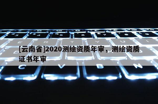 [云南省]2020測繪資質(zhì)年審，測繪資質(zhì)證書年審