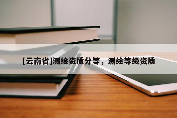[云南省]測繪資質(zhì)分等，測繪等級資質(zhì)