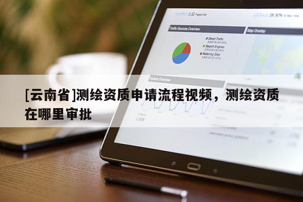 [云南省]測繪資質申請流程視頻，測繪資質在哪里審批