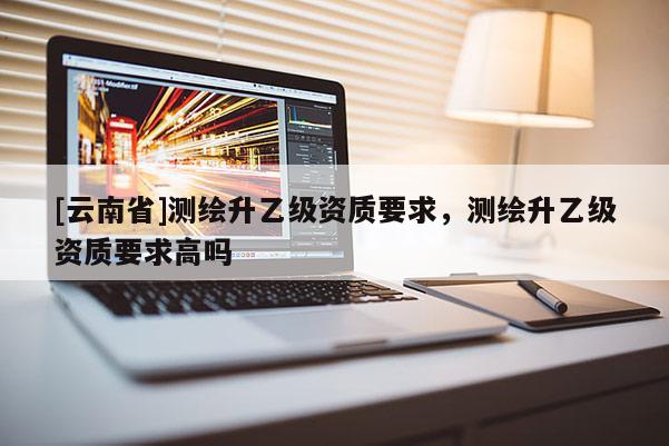 [云南省]測繪升乙級資質要求，測繪升乙級資質要求高嗎