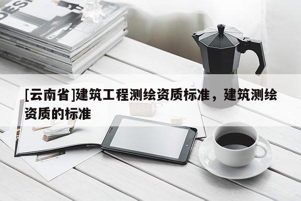 [云南省]建筑工程測繪資質標準，建筑測繪資質的標準
