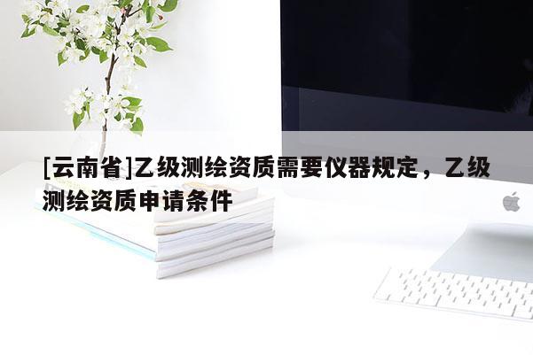 [云南省]乙級測繪資質需要儀器規定，乙級測繪資質申請條件
