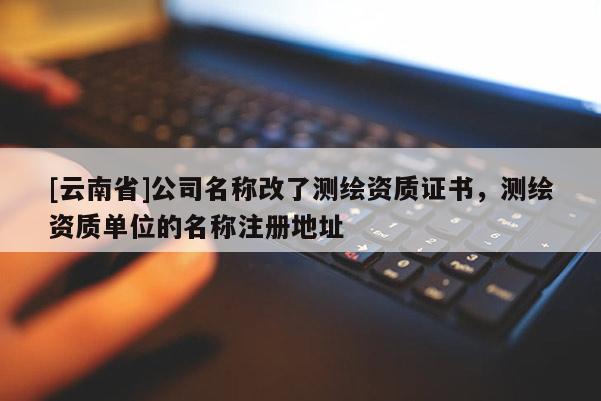 [云南省]公司名稱改了測繪資質證書，測繪資質單位的名稱注冊地址