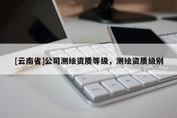 [云南省]公司測繪資質等級，測繪資質級別