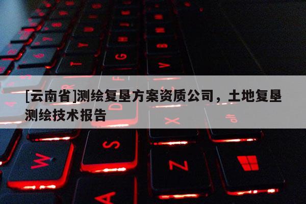 [云南省]測繪復墾方案資質公司，土地復墾測繪技術報告
