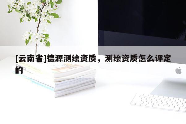 [云南省]德源測繪資質，測繪資質怎么評定的