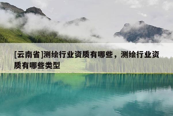 [云南省]測繪行業資質有哪些，測繪行業資質有哪些類型