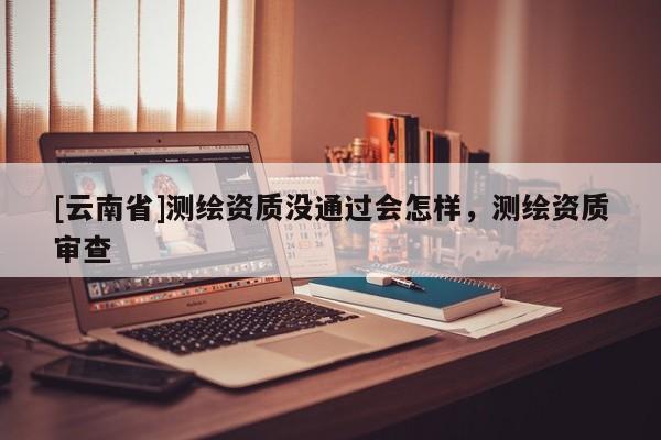 [云南省]測繪資質沒通過會怎樣，測繪資質審查