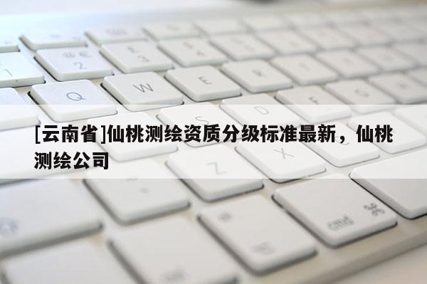 [云南省]仙桃測繪資質分級標準最新，仙桃測繪公司