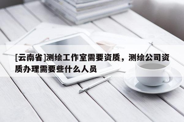 [云南省]測繪工作室需要資質，測繪公司資質辦理需要些什么人員