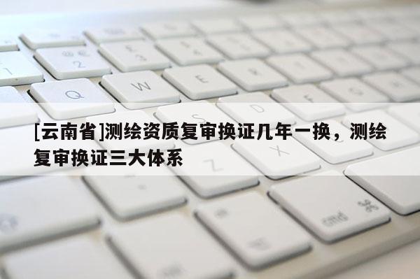 [云南省]測繪資質復審換證幾年一換，測繪復審換證三大體系