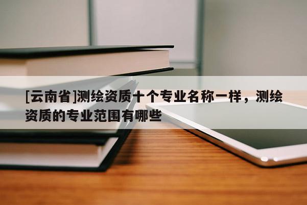 [云南省]測繪資質十個專業名稱一樣，測繪資質的專業范圍有哪些