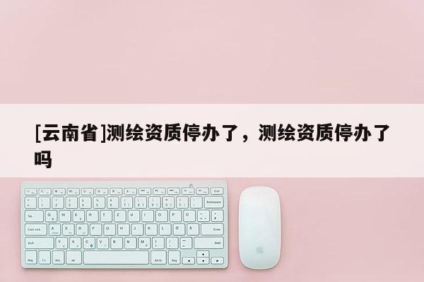 [云南省]測繪資質(zhì)停辦了，測繪資質(zhì)停辦了嗎