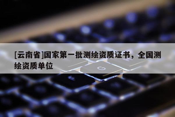 [云南省]國(guó)家第一批測(cè)繪資質(zhì)證書(shū)，全國(guó)測(cè)繪資質(zhì)單位