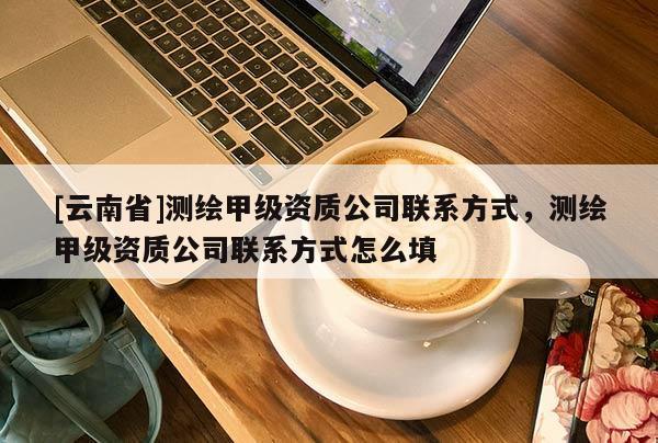 [云南省]測(cè)繪甲級(jí)資質(zhì)公司聯(lián)系方式，測(cè)繪甲級(jí)資質(zhì)公司聯(lián)系方式怎么填