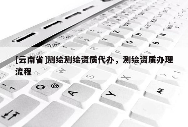 [云南省]測繪測繪資質代辦，測繪資質辦理流程