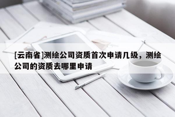 [云南省]測(cè)繪公司資質(zhì)首次申請(qǐng)幾級(jí)，測(cè)繪公司的資質(zhì)去哪里申請(qǐng)