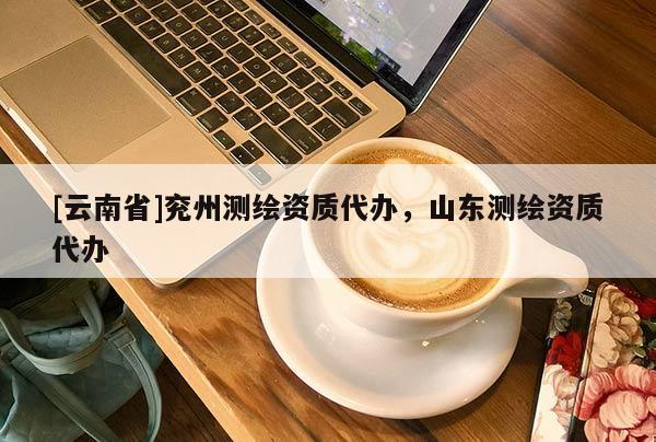 [云南省]兗州測繪資質(zhì)代辦，山東測繪資質(zhì)代辦