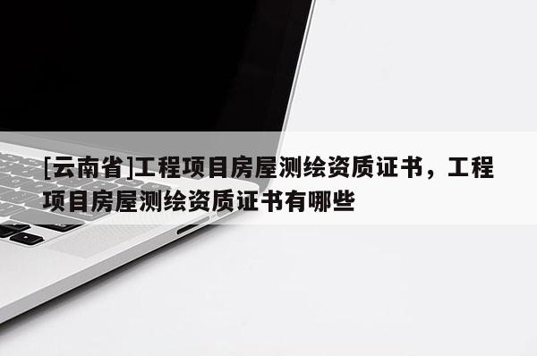 [云南省]工程項(xiàng)目房屋測繪資質(zhì)證書，工程項(xiàng)目房屋測繪資質(zhì)證書有哪些