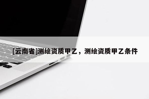 [云南省]測繪資質甲乙，測繪資質甲乙條件