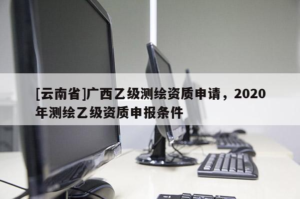 [云南省]廣西乙級測繪資質(zhì)申請，2020年測繪乙級資質(zhì)申報條件