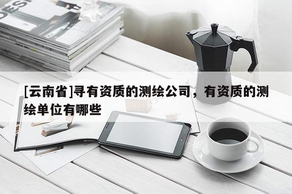 [云南省]尋有資質的測繪公司，有資質的測繪單位有哪些